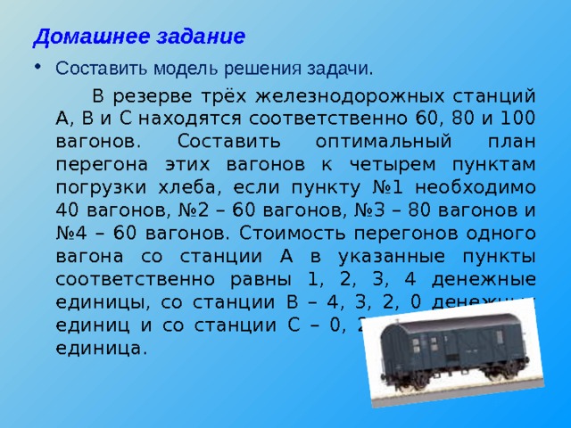 Домашнее задание Составить модель решения задачи .   В резерве трёх железнодорожных станций А, В и С находятся соответственно 60, 80 и 100 вагонов. Составить оптимальный план перегона этих вагонов к четырем пунктам погрузки хлеба, если пункту №1 необходимо 40 вагонов, №2 – 60 вагонов, №3 – 80 вагонов и №4 – 60 вагонов. Стоимость перегонов одного вагона со станции А в указанные пункты соответственно равны 1, 2, 3, 4 денежные единицы, со станции В – 4, 3, 2, 0 денежных единиц и со станции С – 0, 2, 2, 1 денежная единица. 