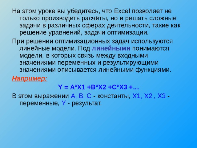 На этом уроке вы убедитесь, что Excel позволяет не только производить расчёты, но и решать сложные задачи в различных сферах деятельности, такие как решение уравнений, задачи оптимизации. При решении оптимизационных задач используются линейные модели. Под линейными понимаются модели, в которых связь между входными значениями переменных и результирующими значениями описывается линейными функциями. Например: Y = A * X 1 + B * X 2 + C * X 3 +… В этом выражении A , B , C - константы, X 1, X 2 , X 3 - переменные, Y - результат. 