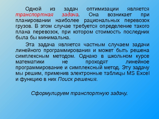   Одной из задач оптимизации является транспортная задача . Она возникает при планировании наиболее рациональных перевозок грузов. В этом случае требуется определение такого плана перевозок, при котором стоимость последних была бы минимальна.   Эта задача является частным случаем задачи линейного программирования и может быть решена симплексным методом. Однако в школьном курсе математики не проходят линейное программирование и симплексный метод. Эту задачу мы решим, применив электронные таблицы MS Excel и функцию в них Поиск решения . Сформулируем транспортную задачу. 