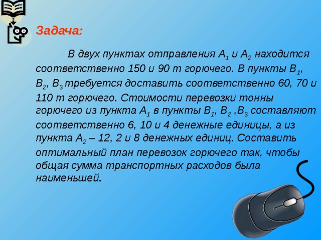 Задача:     В двух пунктах отправления А 1 и А 2 находится соответственно 150 и 90 т горючего. В пункты В 1 , В 2 , В 3 требуется доставить соответственно 60, 70 и 110 т горючего. Стоимости перевозки тонны горючего из пункта А 1 в пункты В 1 , В 2 ,В 3 составляют соответственно 6, 10 и 4 денежные единицы, а из пункта А 2 – 12, 2 и 8 денежных единиц. Составить оптимальный план перевозок горючего так, чтобы общая сумма транспортных расходов была наименьшей. 