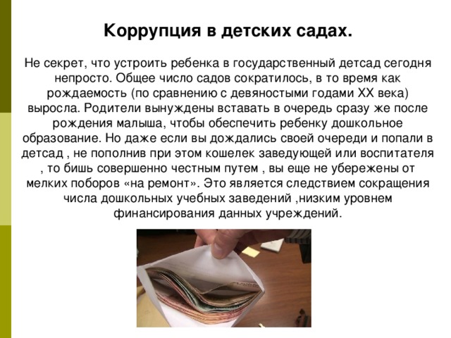 Коррупция в детских садах. Не секрет, что устроить ребенка в государственный детсад сегодня непросто. Общее число садов сократилось, в то время как рождаемость (по сравнению с девяностыми годами ХХ века) выросла. Родители вынуждены вставать в очередь сразу же после рождения малыша, чтобы обеспечить ребенку дошкольное образование. Но даже если вы дождались своей очереди и попали в детсад , не пополнив при этом кошелек заведующей или воспитателя , то бишь совершенно честным путем , вы еще не убережены от мелких поборов «на ремонт». Это является следствием сокращения числа дошкольных учебных заведений ,низким уровнем финансирования данных учреждений. 