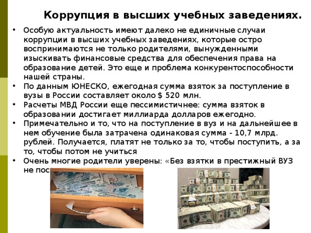 Коррупция в высших учебных заведениях. Особую актуальность имеют далеко не единичные случаи коррупции в высших учебных заведениях, которые остро воспринимаются не только родителями, вынужденными изыскивать финансовые средства для обеспечения права на образование детей. Это еще и проблема конкурентоспособности нашей страны. По данным ЮНЕСКО, ежегодная сумма взяток за поступление в вузы в России составляет около $ 520 млн. Расчеты МВД России еще пессимистичнее: сумма взяток в образовании достигает миллиарда долларов ежегодно. Примечательно и то, что на поступление в вуз и на дальнейшее в нем обучение была затрачена одинаковая сумма - 10,7 млрд. рублей. Получается, платят не только за то, чтобы поступить, а за то, чтобы потом не учиться Очень многие родители уверены: «Без взятки в престижный ВУЗ не поступить». 