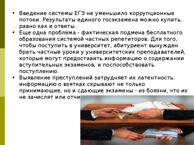 Введение системы ЕГЭ не уменьшило коррупционные потоки. Результаты единого госэкзамена можно купить, равно как и ответы. Еще одна проблема - фактическая подмена бесплатного образования системой частных репетиторов. Для того, чтобы поступить в университет, абитуриент вынужден брать частные уроки у университетских преподавателей, которые могут предоставить информацию о содержании вступительных экзаменов, и поспособствовать поступлению. Выявление преступлений затрудняет их латентность: информацию о взятках скрывают не только принимающие, но и сдающие экзамены - из боязни, что их не зачислят или отчислят из вуза 