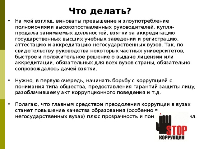 Что делать? На мой взгляд, виноваты превышение и злоупотребление полномочиями высокопоставленных руководителей, купля-продажа занимаемых должностей, взятки за аккредитацию государственных высших учебных заведений и регистрацию, аттестацию и аккредитацию негосударственных вузов. Так, по свидетельству руководства некоторых частных университетов, быстрое и положительное решение о выдаче лицензии или аккредитации, обязательных для всех вузов страны, обязательно сопровождалось дачей взятки.  Нужно, в первую очередь, начинать борьбу с коррупцией с понимания типа общества, предоставления гарантий защиты лицу, разоблачившему акт коррупционного поведения и т.д.  Полагаю, что главным средством преодоления коррупции в вузах станет повышение качества образования (особенно в негосударственных вузах) плюс прозрачность и понятность правил. 