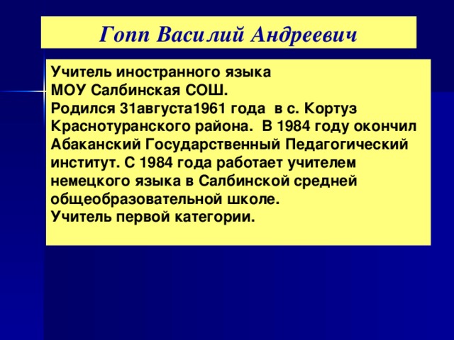 Гопп Василий Андреевич Учитель иностранного языка МОУ Салбинская СОШ. Родился 31августа1961 года в с. Кортуз Краснотуранского района. В 1984 году окончил Абаканский Государственный Педагогический институт. С 1984 года работает учителем немецкого языка в Салбинской средней общеобразовательной школе. Учитель первой категории.