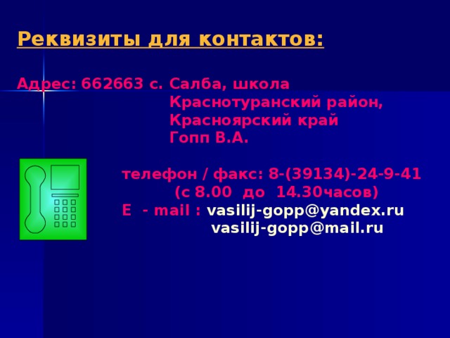 Реквизиты для контактов:  Адрес: 662663 с. Салба, школа  Краснотуранский район,  Красноярский край  Гопп В.А.    телефон / факс: 8-(39134)-24-9-41  (с 8.00 до 14.30часов)  E - mail : vasilij-gopp@yandex.ru     vasilij-gopp@mail.ru