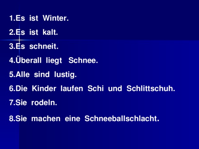 1.Es ist Winter. 2.Es ist kalt. 3.Es schneit. 4. Überall liegt    Schnee. 5.Alle sind lustig. 6.Die Kinder laufen Schi und Schlittschuh. 7.Sie rodeln. 8.Sie machen eine Schneeballschlacht .
