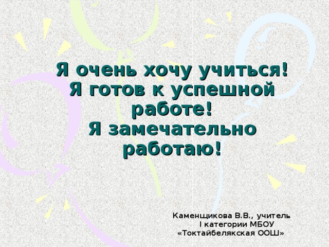 Я очень хочу учиться!  Я готов к успешной работе!  Я замечательно работаю!  Каменщикова В.В., учитель I категории МБОУ «Токтайбелякская ООШ»