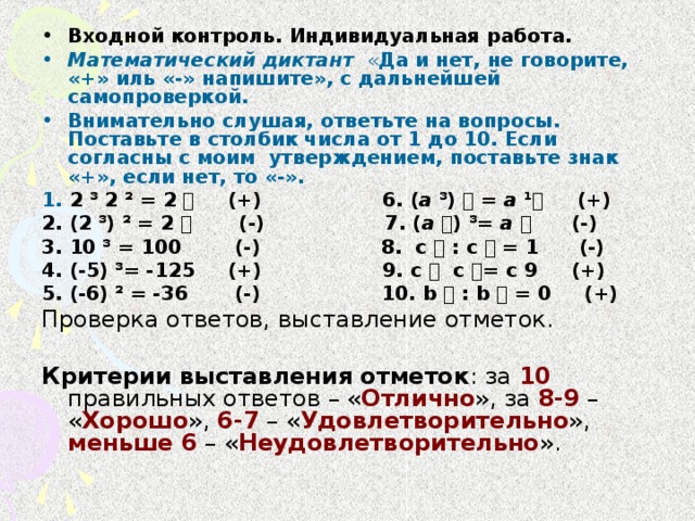 Входной контроль. Индивидуальная работа. Математический диктант « Да и нет, не говорите, «+» иль «-» напишите», с дальнейшей самопроверкой. Внимательно слушая, ответьте на вопросы. Поставьте в столбик числа от 1 до 10. Если согласны с моим утверждением, поставьте знак «+», если нет, то «-».