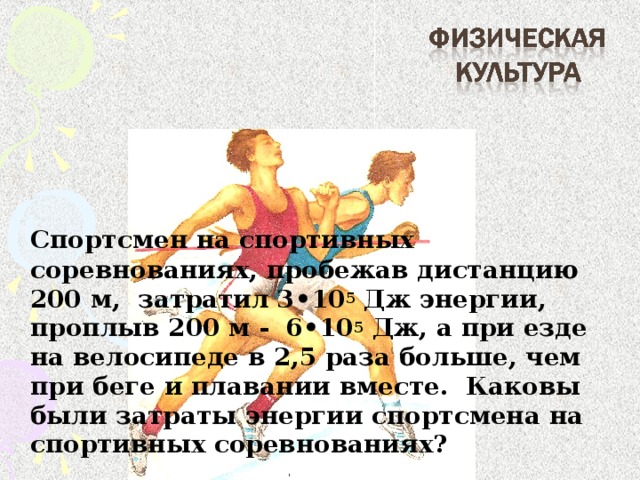 Спортсмен на спортивных соревнованиях, пробежав дистанцию 200 м, затратил 3 • 10 5 Дж энергии, проплыв 200 м - 6 • 10 5 Дж, а при езде на велосипеде в 2,5 раза больше, чем при беге и плавании вместе. Каковы были затраты энергии спортсмена на спортивных соревнованиях?