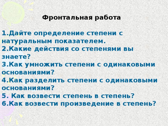 Фронтальная работа 1.Дайте определение степени с натуральным показателем. 2.Какие действия со степенями вы знаете?   3.Как умножить степени с одинаковыми основаниями?  4.Как разделить степени с одинаковыми основаниями?  5. Как возвести степень в степень? 6.Как возвести произведение в степень?