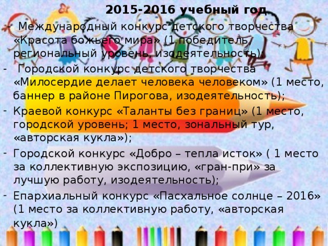  2015-2016 учебный год  - Международный конкурс детского творчества «Красота божьего мира» (1 победитель, региональный уровень, изодеятельность); - Городской конкурс детского творчества «Милосердие делает человека человеком» (1 место, баннер в районе Пирогова, изодеятельность); Краевой конкурс «Таланты без границ» (1 место, городской уровень; 1 место, зональный тур, «авторская кукла»); Городской конкурс «Добро – тепла исток» ( 1 место за коллективную экспозицию, «гран-при» за лучшую работу, изодеятельность); Епархиальный конкурс «Пасхальное солнце – 2016» (1 место за коллективную работу, «авторская кукла»)  