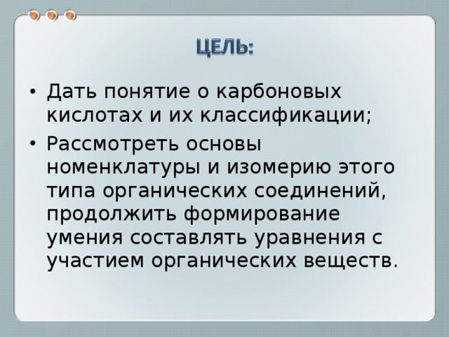 Дать понятие о карбоновых кислотах и их классификации; Рассмотреть основы номенклатуры и изомерию этого типа органических соединений, продолжить формирование умения составлять уравнения с участием органических веществ. 