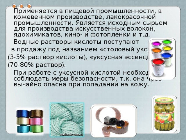  Применяется в пищевой промышленности, в кожевенном производстве, лакокрасочной промышленности. Является исходным сырьем для производства искусственных волокон, ядохимикатов, кино- и фотопленки и т.д.  Водные растворы кислоты поступают  в продажу под названием «столовый уксус»  ( 3-5% раствор кислоты ), «уксусная эссенция»  ( 70-80% раствор ).   При работе с уксусной кислотой необходимо соблюдать меры безопасности, т.к. она чрез-вычайно опасна при попадании на кожу. 