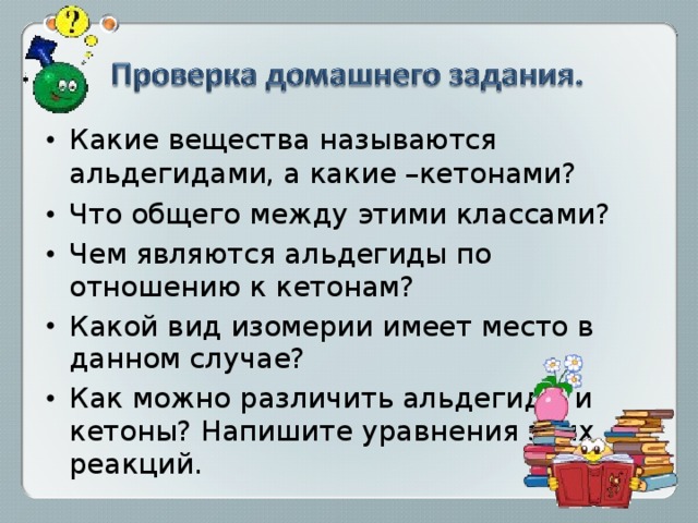Какие вещества называются альдегидами,  а какие –кетонами? Что общего между этими классами? Чем являются альдегиды по отношению к кетонам? Какой вид изомерии имеет место в данном случае? Как можно различить альдегиды и кетоны? Напишите уравнения этих реакций. 
