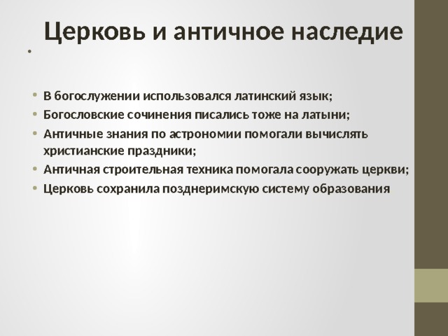 Церковь и античное наследие . В богослужении использовался латинский язык; Богословские сочинения писались тоже на латыни; Античные знания по астрономии помогали вычислять христианские праздники; Античная строительная техника помогала сооружать церкви; Церковь сохранила позднеримскую систему образования . 