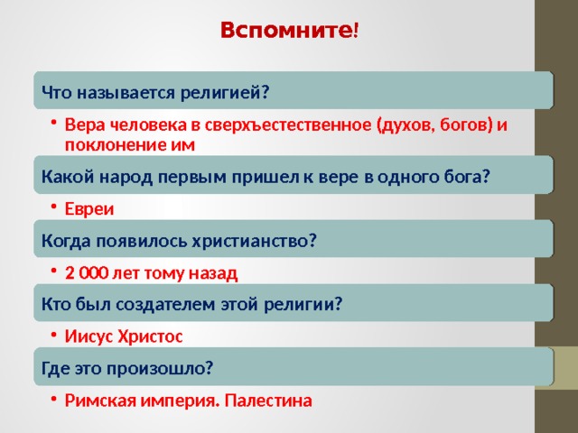Вспомните! Что называется религией? Вера человека в сверхъестественное (духов, богов) и поклонение им Вера человека в сверхъестественное (духов, богов) и поклонение им Какой народ первым пришел к вере в одного бога? Евреи Евреи Когда появилось христианство? 2 000 лет тому назад 2 000 лет тому назад Кто был создателем этой религии? Иисус Христос Иисус Христос Где это произошло? Римская империя. Палестина Римская империя. Палестина 