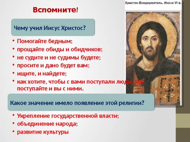 Вспомните! Чему учил Иисус Христос? Помогайте бедным; прощайте обиды и обидчиков; не судите и не судимы будете; просите и дано будет вам; ищите, и найдете; как хотите, чтобы с вами поступали люди, так поступайте и вы с ними. Помогайте бедным; прощайте обиды и обидчиков; не судите и не судимы будете; просите и дано будет вам; ищите, и найдете; как хотите, чтобы с вами поступали люди, так поступайте и вы с ними. Какое значение имело появление этой религии? Укрепление государственной власти; объединение народа; развитие культуры Укрепление государственной власти; объединение народа; развитие культуры 