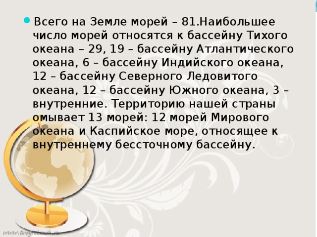 Всего на Земле морей – 81.Наибольшее число морей относятся к бассейну Тихого океана – 29, 19 – бассейну Атлантического океана, 6 – бассейну Индийского океана, 12 – бассейну Северного Ледовитого океана, 12 – бассейну Южного океана, 3 – внутренние. Территорию нашей страны омывает 13 морей: 12 морей Мирового океана и Каспийское море, относящее к внутреннему бессточному бассейну. 