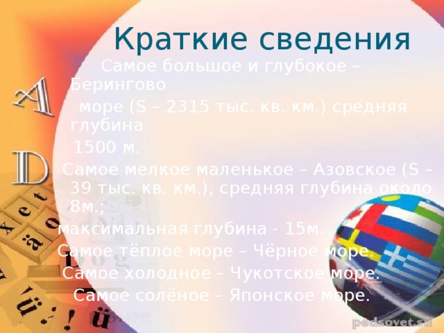 Краткие сведения  Самое большое и глубокое – Берингово  море (S – 2315 тыс. кв. км.) средняя глубина  1500 м.  Самое мелкое маленькое – Азовское (S – 39 тыс. кв. км.), средняя глубина около 8м.; максимальная глубина - 15м. Самое тёплое море – Чёрное море.  Самое холодное – Чукотское море.  Самое солёное – Японское море. 