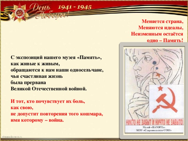 Меняется страна, Меняются идеалы, Неизменным остаётся одно – Память! С экспозиций нашего музея «Память», как живые к живым, обращаются к нам наши односельчане, чья счастливая жизнь была прервана Великой Отечественной войной. И тот, кто почувствует их боль, как свою, не допустит повторения того кошмара, имя которому – война. 