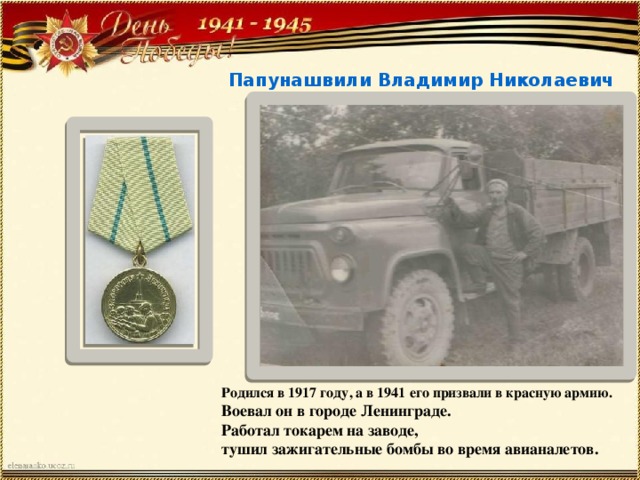 Папунашвили Владимир Николаевич Родился в 1917 году, а в 1941 его призвали в красную армию. Воевал он в городе Ленинграде. Работал токарем на заводе, тушил зажигательные бомбы во время авианалетов. 