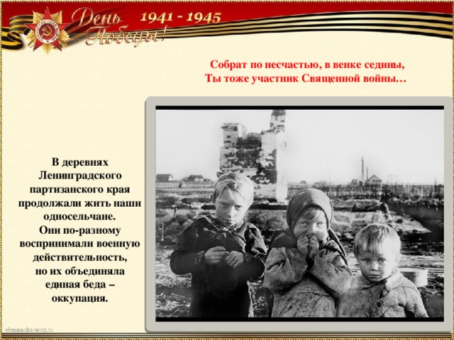 Собрат по несчастью, в венке седины,  Ты тоже участник Священной войны… В деревнях Ленинградского партизанского края продолжали жить наши односельчане.  Они по-разному воспринимали военную действительность,  но их объединяла единая беда – оккупация. 