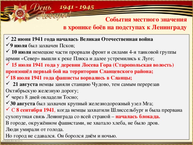 События местного значения  в хронике боёв на подступах к Ленинграду  22 июня 1941 года началась Великая Отечественная война 9 июля был захвачен Псков;  10 июля немецкие части прорвали фронт и силами 4-я танковой группы армии «Север» вышли к реке Плюса и далее устремились к Луге;  15 июля 1941 года у деревни Лосева Гора (Старопольская волость) произошёл первый бой на территории Сланцевского района; 18 июля 1941 года фашисты ворвались в Сланцы;  21 августа немцы заняли станцию Чудово, тем самым перерезав Октябрьскую железную дорогу;  через 8 дней овладели Тосно; 30 августа был захвачен крупный железнодорожный узел Мга;  С 8 сентября 1941 , когда немцы захватили Шлиссельбург и была прервана сухопутная связь Ленинграда со всей страной – началась блокада. В городе, окружённом фашистами, не хватало хлеба, не было дров. Люди умирали от голода. Но город не сдавался. Он боролся днём и ночью. 
