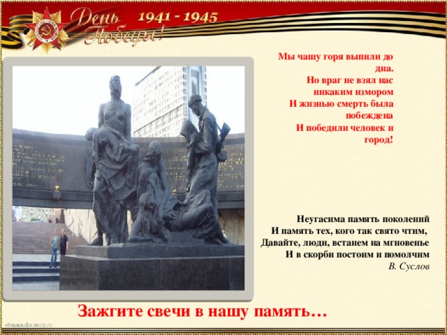 Мы чашу горя выпили до дна.  Но враг не взял нас никаким измором  И жизнью смерть была побеждена  И победили человек и город! Неугасима память поколений  И память тех, кого так свято чтим,   Давайте, люди, встанем на мгновенье  И в скорби постоим и помолчим В. Суслов Зажгите свечи в нашу память… 