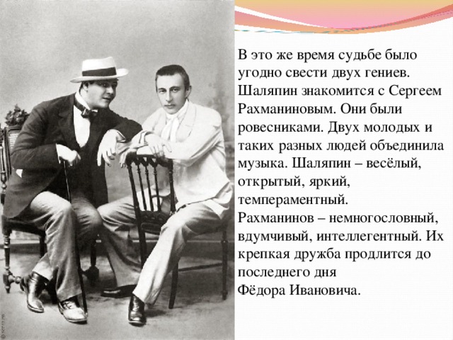 В это же время судьбе было угодно свести двух гениев. Шаляпин знакомится с Сергеем Рахманиновым. Они были ровесниками. Двух молодых и таких разных людей объединила музыка. Шаляпин – весёлый, открытый, яркий, темпераментный. Рахманинов – немногословный, вдумчивый, интеллегентный. Их крепкая дружба продлится до последнего дня Фёдора Ивановича. 