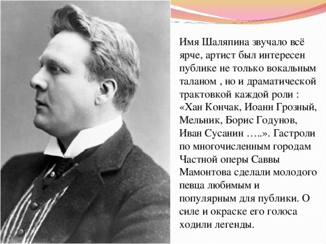 Имя Шаляпина звучало всё ярче, артист был интересен публике не только вокальным таланом , но и драматической трактовкой каждой роли : «Хан Кончак, Иоанн Грозный, Мельник, Борис Годунов, Иван Сусанин …..». Гастроли по многочисленным городам Частной оперы Саввы Мамонтова сделали молодого певца любимым и популярным для публики. О силе и окраске его голоса ходили легенды. 