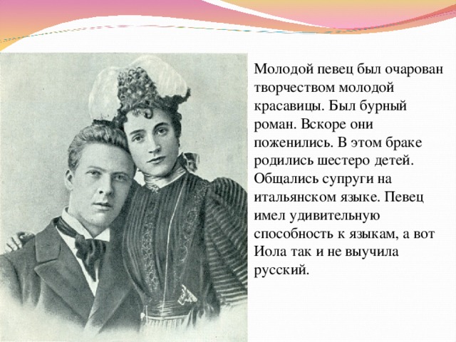 Молодой певец был очарован творчеством молодой красавицы. Был бурный роман. Вскоре они поженились. В этом браке родились шестеро детей. Общались супруги на итальянском языке. Певец имел удивительную способность к языкам, а вот Иола так и не выучила русский. 