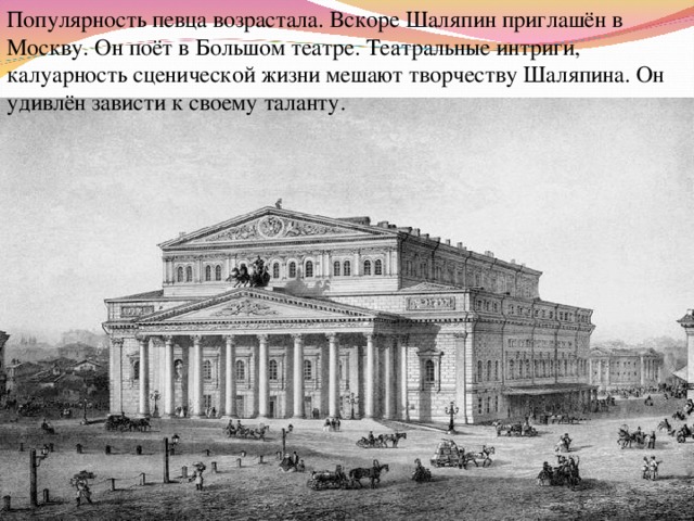 Популярность певца возрастала. Вскоре Шаляпин приглашён в Москву. Он поёт в Большом театре. Театральные интриги, калуарность сценической жизни мешают творчеству Шаляпина. Он удивлён зависти к своему таланту. 