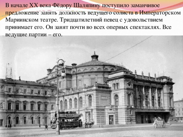 В начале XX века Фёдору Шаляпину поступило заманчивое предложение занять должность ведущего солиста в Императорском Мариинском театре. Тридцатилетний певец с удовольствием принимает его. Он занят почти во всех оперных спектаклях. Все ведущие партии – его. 