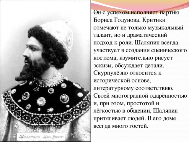 Он с успехом исполняет партию Бориса Годунова. Критики отмечают не только музыкальный талант, но и драматический подход к роли. Шаляпин всегда участвует в создании сценического костюма, изумительно рисует эскизы, обсуждает детали. Скурпулёзно относится к исторической основе, литературному соответствию. Своей многогранной одарённостью и, при этом, простотой и лёгкостью в общении, Шаляпин притягивает людей. В его доме всегда много гостей. 