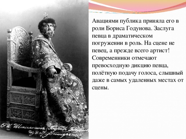 Авациями публика приняла его в роли Бориса Годунова. Заслуга певца в драматическом погружении в роль. На сцене не певец, а прежде всего артист! Современники отмечают превосходную дикцию певца, полётную подачу голоса, слышный даже в самых удаленных местах от сцены. 