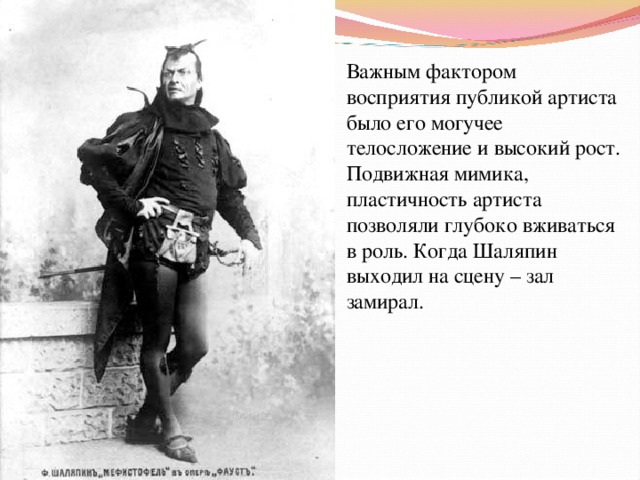 Важным фактором восприятия публикой артиста было его могучее телосложение и высокий рост. Подвижная мимика, пластичность артиста позволяли глубоко вживаться в роль. Когда Шаляпин выходил на сцену – зал замирал. 