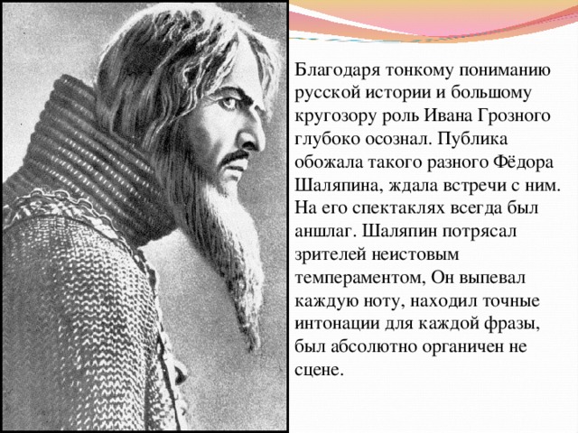 Благодаря тонкому пониманию русской истории и большому кругозору роль Ивана Грозного глубоко осознал. Публика обожала такого разного Фёдора Шаляпина, ждала встречи с ним. На его спектаклях всегда был аншлаг. Шаляпин потрясал зрителей неистовым темпераментом, Он выпевал каждую ноту, находил точные интонации для каждой фразы, был абсолютно органичен не сцене. 