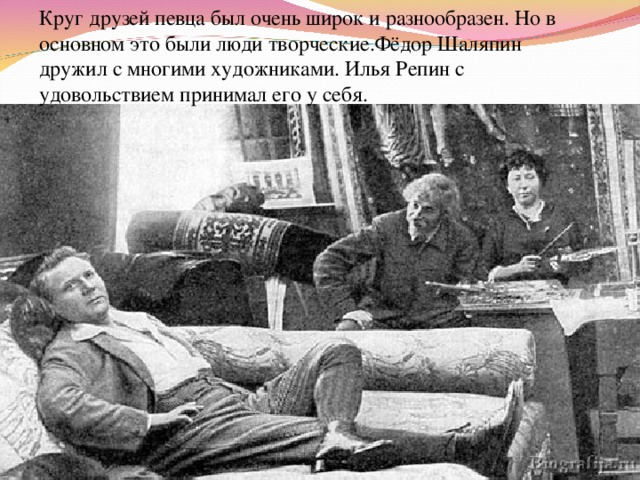 Круг друзей певца был очень широк и разнообразен. Но в основном это были люди творческие.Фёдор Шаляпин дружил с многими художниками. Илья Репин с удовольствием принимал его у себя. 