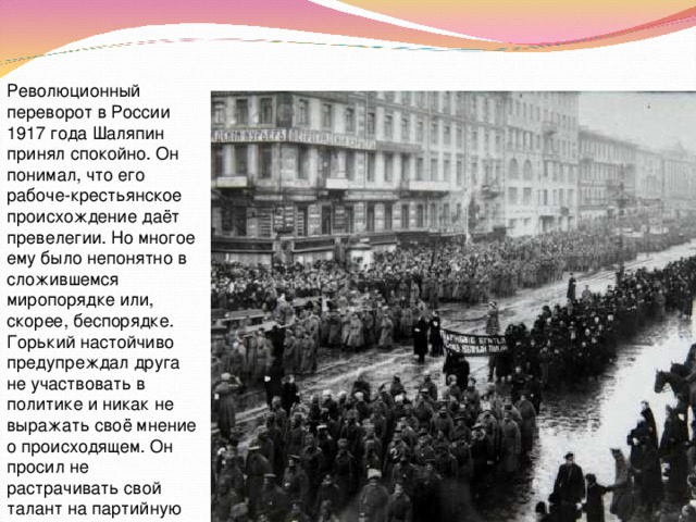 Революционный переворот в России 1917 года Шаляпин принял спокойно. Он понимал, что его рабоче-крестьянское происхождение даёт превелегии. Но многое ему было непонятно в сложившемся миропорядке или, скорее, беспорядке. Горький настойчиво предупреждал друга не участвовать в политике и никак не выражать своё мнение о происходящем. Он просил не растрачивать свой талант на партийную суету. 