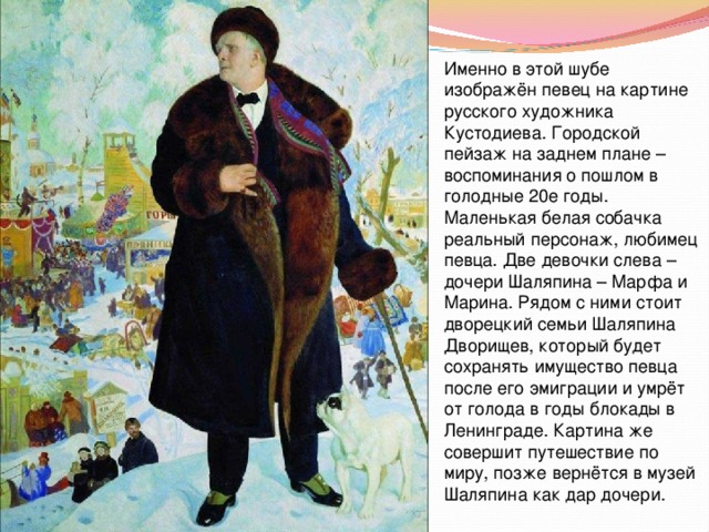 Именно в этой шубе изображён певец на картине русского художника Кустодиева. Городской пейзаж на заднем плане – воспоминания о пошлом в голодные 20е годы. Маленькая белая собачка реальный персонаж, любимец певца. Две девочки слева – дочери Шаляпина – Марфа и Марина. Рядом с ними стоит дворецкий семьи Шаляпина Дворищев, который будет сохранять имущество певца после его эмиграции и умрёт от голода в годы блокады в Ленинграде. Картина же совершит путешествие по миру, позже вернётся в музей Шаляпина как дар дочери. 