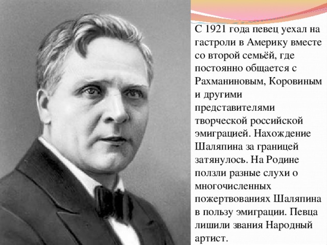 С 1921 года певец уехал на гастроли в Америку вместе со второй семьёй, где постоянно общается с Рахманиновым, Коровиным и другими представителями творческой российской эмиграцией. Нахождение Шаляпина за границей затянулось. На Родине ползли разные слухи о многочисленных пожертвованиях Шаляпина в пользу эмиграции. Певца лишили звания Народный артист. 