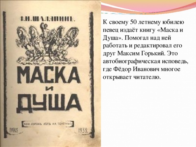 К своему 50 летнему юбилею певец издаёт книгу «Маска и Душа». Помогал над ней работать и редактировал его друг Максим Горький. Это автобиографическая исповедь, где Фёдор Иванович многое открывает читателю. 