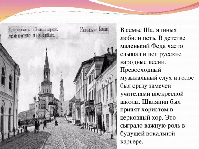 В семье Шаляпиных любили петь. В детстве маленький Федя часто слышал и пел русские народные песни. Превосходный музыкальный слух и голос был сразу замечен учителями воскресной школы. Шаляпин был принят хористом в церковный хор. Это сыграло важную роль в будущей вокальной карьере. 
