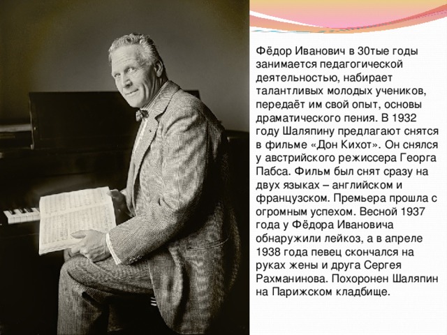 Фёдор Иванович в 30тые годы занимается педагогической деятельностью, набирает талантливых молодых учеников, передаёт им свой опыт, основы драматического пения. В 1932 году Шаляпину предлагают снятся в фильме «Дон Кихот». Он снялся у австрийского режиссера Георга Пабса. Фильм был снят сразу на двух языках – английском и французском. Премьера прошла с огромным успехом. Весной 1937 года у Фёдора Ивановича обнаружили лейкоз, а в апреле 1938 года певец скончался на руках жены и друга Сергея Рахманинова. Похоронен Шаляпин на Парижском кладбище. 