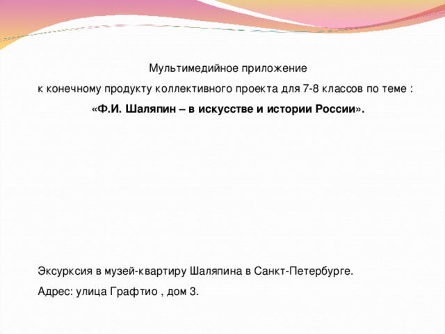 Мультимедийное приложение к конечному продукту коллективного проекта для 7-8 классов по теме : «Ф.И. Шаляпин – в искусстве и истории России». Эксурксия в музей-квартиру Шаляпина в Санкт-Петербурге. Адрес: улица Графтио , дом 3. 
