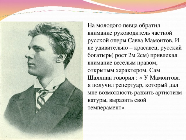 На молодого певца обратил внимание руководитель частной русской оперы Савва Мамонтов. И не удивительно – красавец, русский богатырь( рост 2м 2см) привлекал внимание весёлым нравом, открытым характером. Сам Шаляпин говорил : « У Мамонтова я получил репертуар, который дал мне возможность развить артистизм натуры, выразить свой темперамент» 