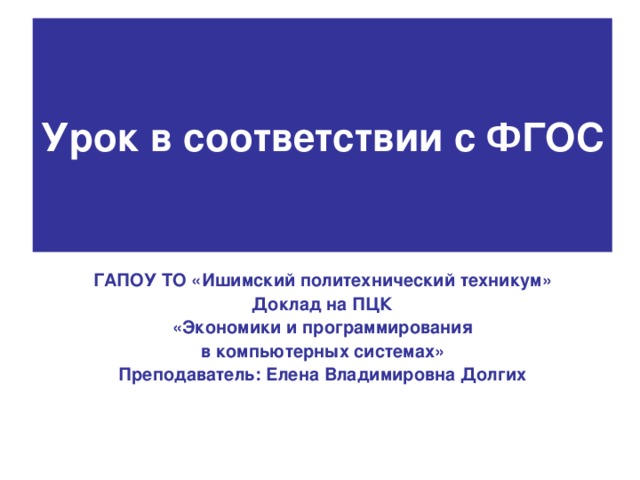 Урок в соответствии с ФГОС ГАПОУ ТО «Ишимский политехнический техникум» Доклад на ПЦК  «Экономики и программирования в компьютерных системах» Преподаватель: Елена Владимировна Долгих 