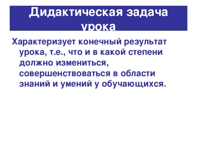 Дидактическая задача урока Характеризует конечный результат урока, т.е., что и в какой степени должно измениться, совершенствоваться в области знаний и умений у обучающихся. 
