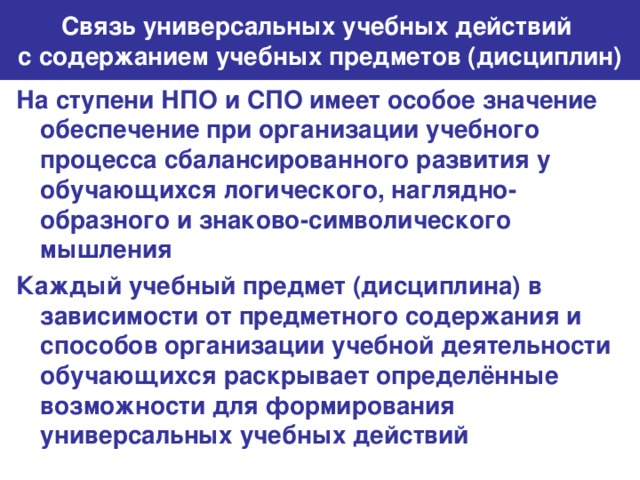 Связь универсальных учебных действий  с содержанием учебных предметов (дисциплин) На ступени НПО и СПО имеет особое значение обеспечение при организации учебного процесса сбалансированного развития у обучающихся логического, наглядно-образного и знаково-символического мышления Каждый учебный предмет (дисциплина) в зависимости от предметного содержания и способов организации учебной деятельности обучающихся раскрывает определённые возможности для формирования универсальных учебных действий 